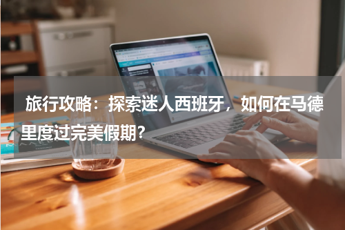  旅行攻略：探索迷人西班牙，如何在马德里度过完美假期？
