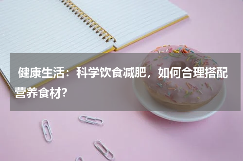  健康生活：科学饮食减肥，如何合理搭配营养食材？