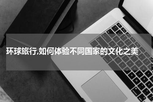  环球旅行,如何体验不同国家的文化之美