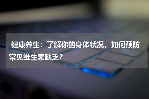  健康养生：了解你的身体状况，如何预防常见维生素缺乏？