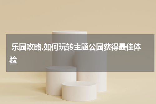  乐园攻略,如何玩转主题公园获得最佳体验