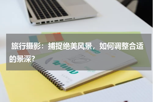  旅行摄影：捕捉绝美风景，如何调整合适的景深？