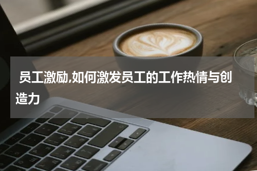  员工激励,如何激发员工的工作热情与创造力