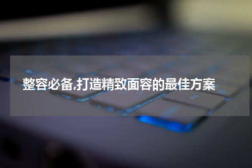  整容必备,打造精致面容的最佳方案