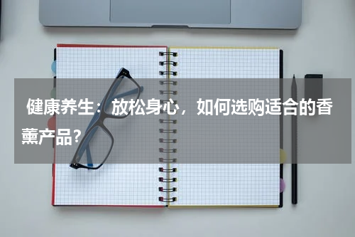  健康养生：放松身心，如何选购适合的香薰产品？