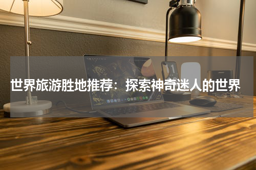  世界旅游胜地推荐：探索神奇迷人的世界
