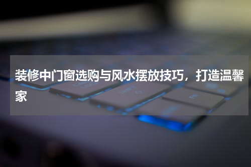 装修中门窗选购与风水摆放技巧，打造温馨家