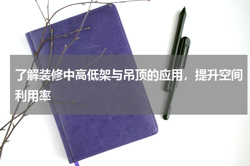 了解装修中高低架与吊顶的应用，提升空间利用率