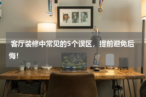  客厅装修中常见的5个误区，提前避免后悔！