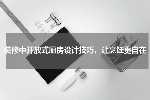 装修中开放式厨房设计技巧，让烹饪更自在