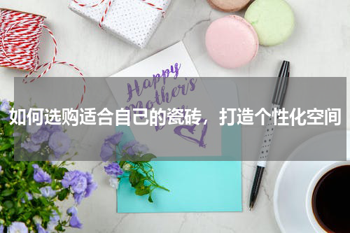 如何选购适合自己的瓷砖，打造个性化空间