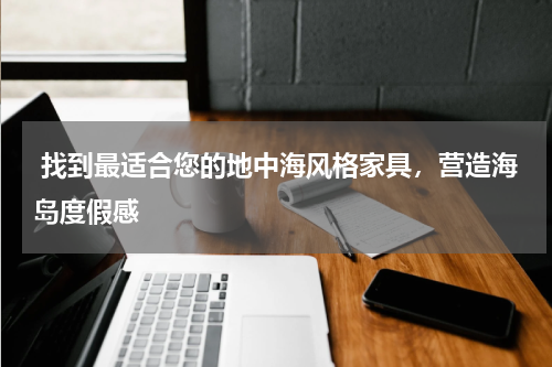  找到最适合您的地中海风格家具，营造海岛度假感