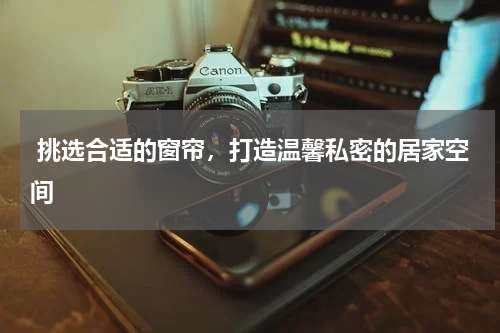  挑选合适的窗帘，打造温馨私密的居家空间