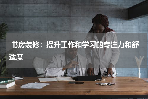  书房装修：提升工作和学习的专注力和舒适度