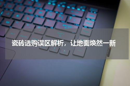  瓷砖选购误区解析，让地面焕然一新