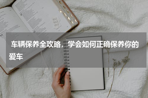  车辆保养全攻略，学会如何正确保养你的爱车