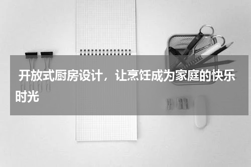  开放式厨房设计，让烹饪成为家庭的快乐时光