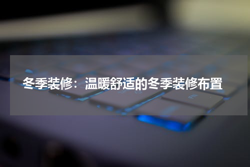  冬季装修：温暖舒适的冬季装修布置