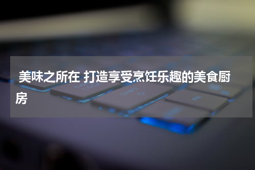  美味之所在 打造享受烹饪乐趣的美食厨房