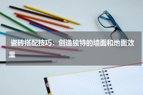  瓷砖搭配技巧：创造独特的墙面和地面效果