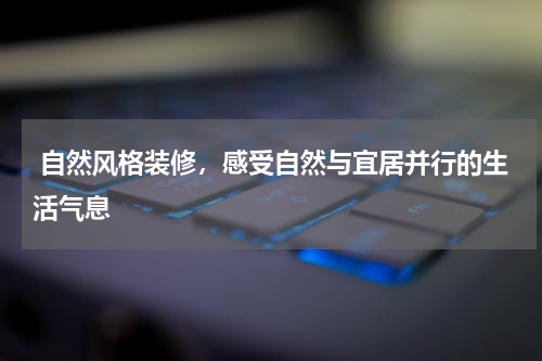  自然风格装修，感受自然与宜居并行的生活气息
