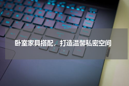  卧室家具搭配，打造温馨私密空间