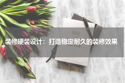  装修硬装设计：打造稳定耐久的装修效果