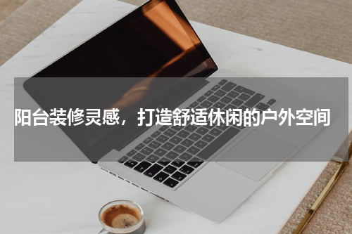  阳台装修灵感，打造舒适休闲的户外空间