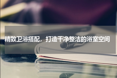  精致卫浴搭配，打造干净整洁的浴室空间