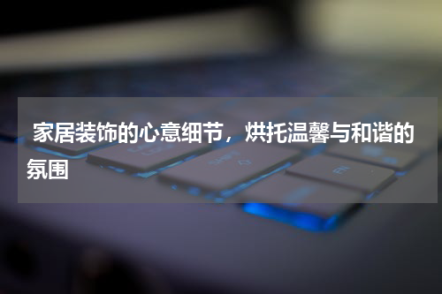  家居装饰的心意细节，烘托温馨与和谐的氛围