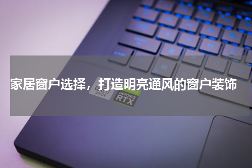 家居窗户选择，打造明亮通风的窗户装饰