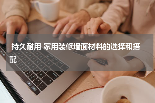  持久耐用 家用装修墙面材料的选择和搭配