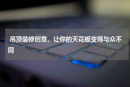  吊顶装修创意，让你的天花板变得与众不同