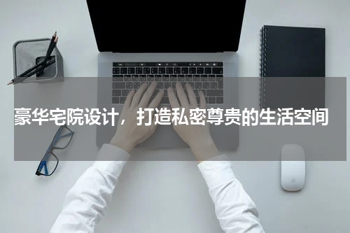  豪华宅院设计，打造私密尊贵的生活空间