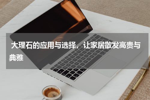  大理石的应用与选择，让家居散发高贵与典雅