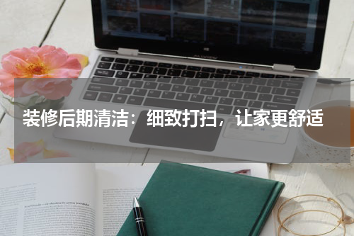  装修后期清洁：细致打扫，让家更舒适