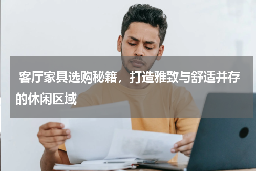  客厅家具选购秘籍，打造雅致与舒适并存的休闲区域