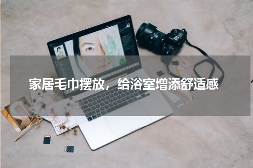  家居毛巾摆放，给浴室增添舒适感