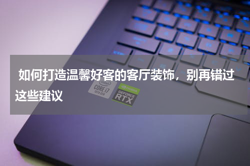  如何打造温馨好客的客厅装饰，别再错过这些建议