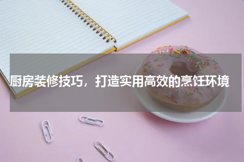 厨房装修技巧，打造实用高效的烹饪环境