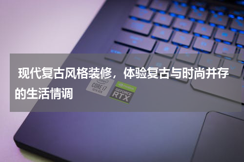  现代复古风格装修，体验复古与时尚并存的生活情调