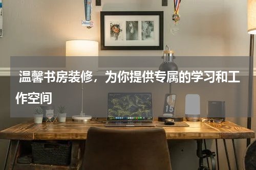  温馨书房装修，为你提供专属的学习和工作空间