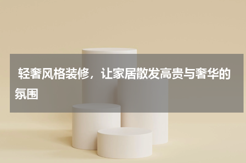  轻奢风格装修，让家居散发高贵与奢华的氛围