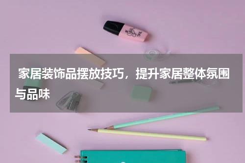  家居装饰品摆放技巧，提升家居整体氛围与品味