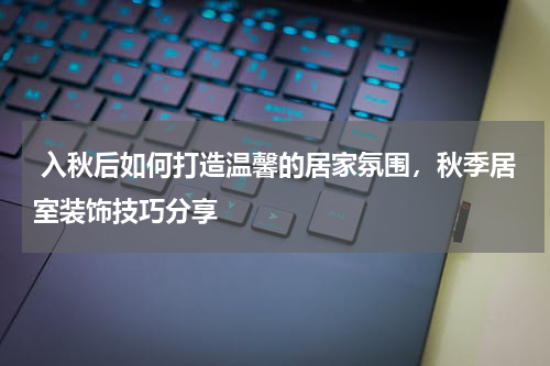  入秋后如何打造温馨的居家氛围，秋季居室装饰技巧分享