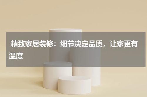 精致家居装修：细节决定品质，让家更有温度