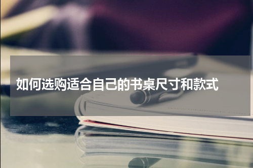  如何选购适合自己的书桌尺寸和款式 