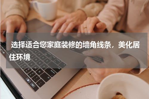  选择适合您家庭装修的墙角线条，美化居住环境