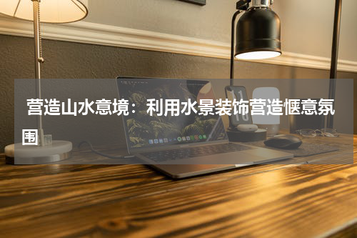  营造山水意境：利用水景装饰营造惬意氛围