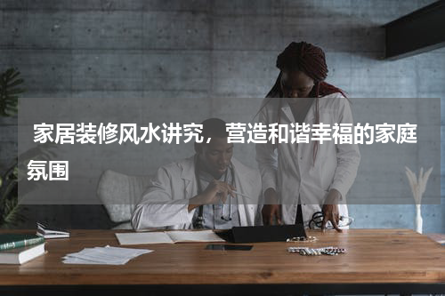  家居装修风水讲究，营造和谐幸福的家庭氛围